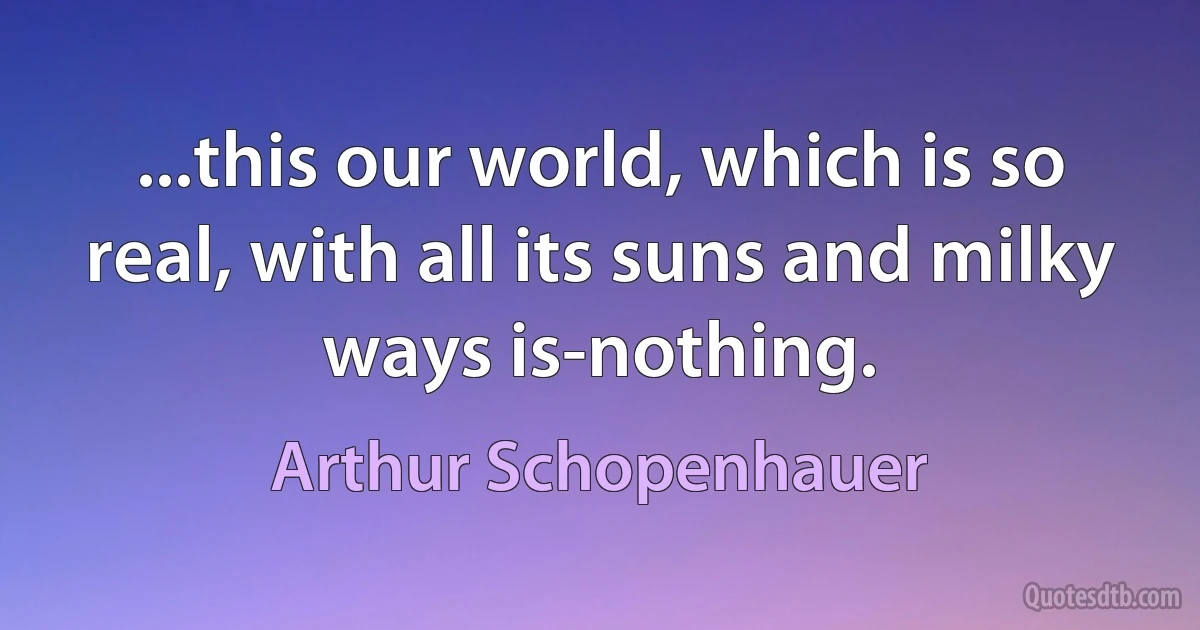 ...this our world, which is so real, with all its suns and milky ways is-nothing. (Arthur Schopenhauer)