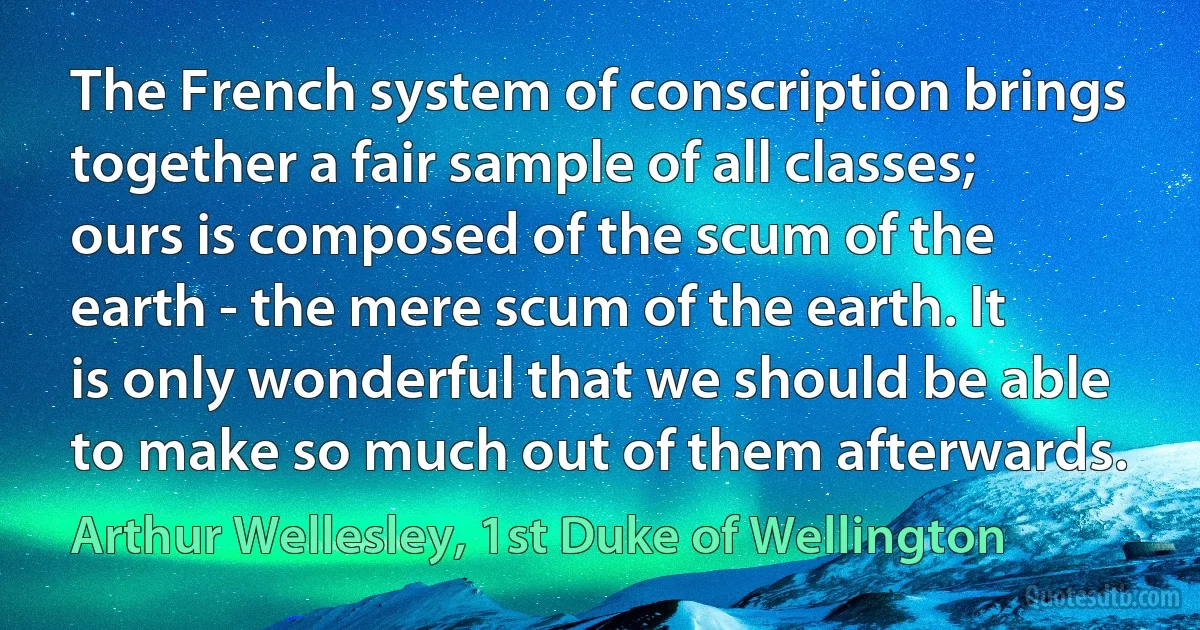 The French system of conscription brings together a fair sample of all classes; ours is composed of the scum of the earth - the mere scum of the earth. It is only wonderful that we should be able to make so much out of them afterwards. (Arthur Wellesley, 1st Duke of Wellington)