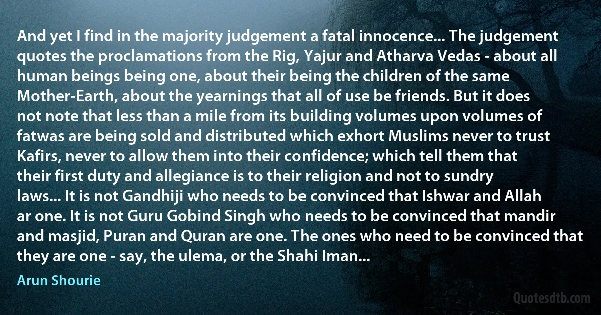 And yet I find in the majority judgement a fatal innocence... The judgement quotes the proclamations from the Rig, Yajur and Atharva Vedas - about all human beings being one, about their being the children of the same Mother-Earth, about the yearnings that all of use be friends. But it does not note that less than a mile from its building volumes upon volumes of fatwas are being sold and distributed which exhort Muslims never to trust Kafirs, never to allow them into their confidence; which tell them that their first duty and allegiance is to their religion and not to sundry laws... It is not Gandhiji who needs to be convinced that Ishwar and Allah ar one. It is not Guru Gobind Singh who needs to be convinced that mandir and masjid, Puran and Quran are one. The ones who need to be convinced that they are one - say, the ulema, or the Shahi Iman... (Arun Shourie)