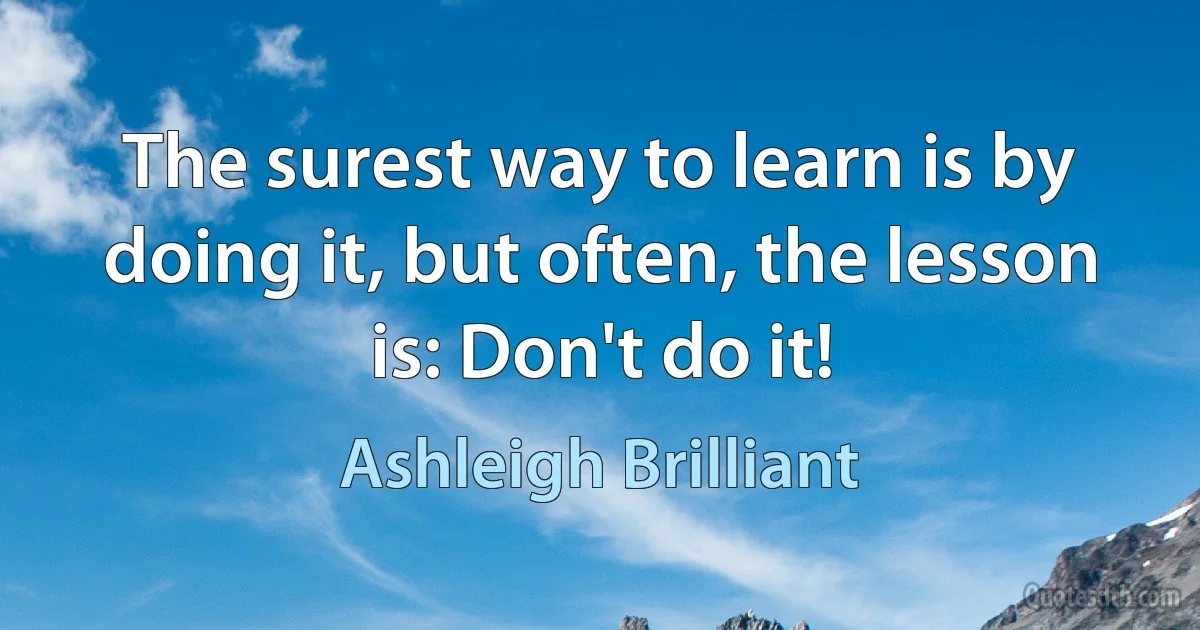 The surest way to learn is by doing it, but often, the lesson is: Don't do it! (Ashleigh Brilliant)