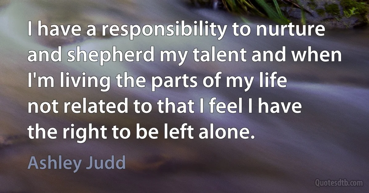 I have a responsibility to nurture and shepherd my talent and when I'm living the parts of my life not related to that I feel I have the right to be left alone. (Ashley Judd)