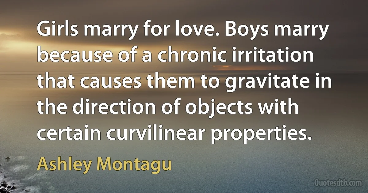 Girls marry for love. Boys marry because of a chronic irritation that causes them to gravitate in the direction of objects with certain curvilinear properties. (Ashley Montagu)