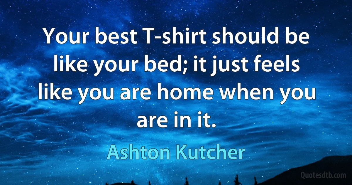 Your best T-shirt should be like your bed; it just feels like you are home when you are in it. (Ashton Kutcher)