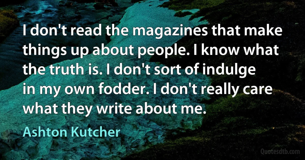 I don't read the magazines that make things up about people. I know what the truth is. I don't sort of indulge in my own fodder. I don't really care what they write about me. (Ashton Kutcher)