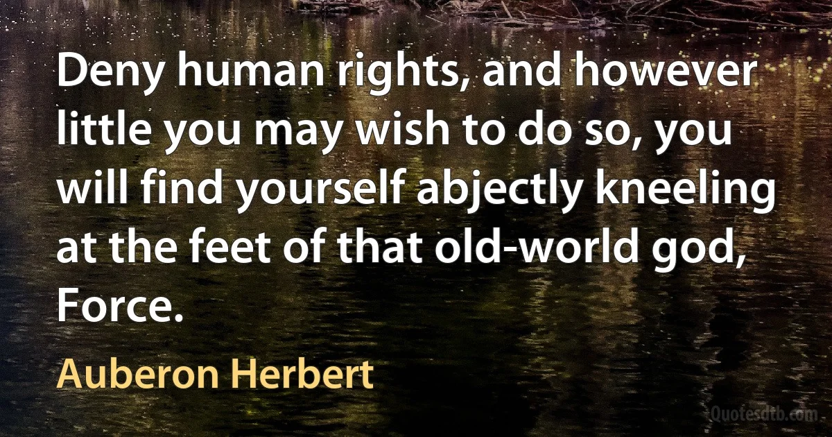 Deny human rights, and however little you may wish to do so, you will find yourself abjectly kneeling at the feet of that old-world god, Force. (Auberon Herbert)