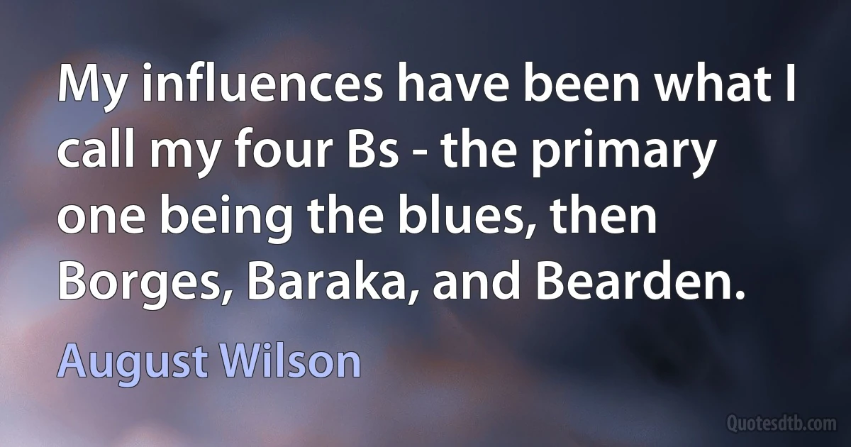 My influences have been what I call my four Bs - the primary one being the blues, then Borges, Baraka, and Bearden. (August Wilson)