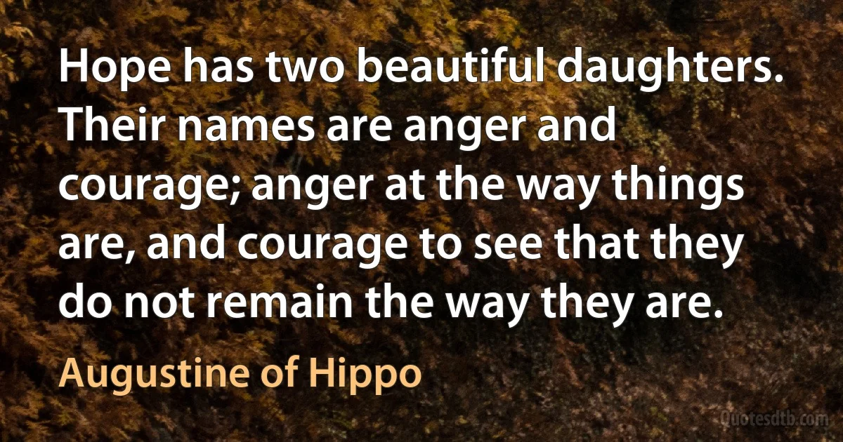 Hope has two beautiful daughters. Their names are anger and courage; anger at the way things are, and courage to see that they do not remain the way they are. (Augustine of Hippo)