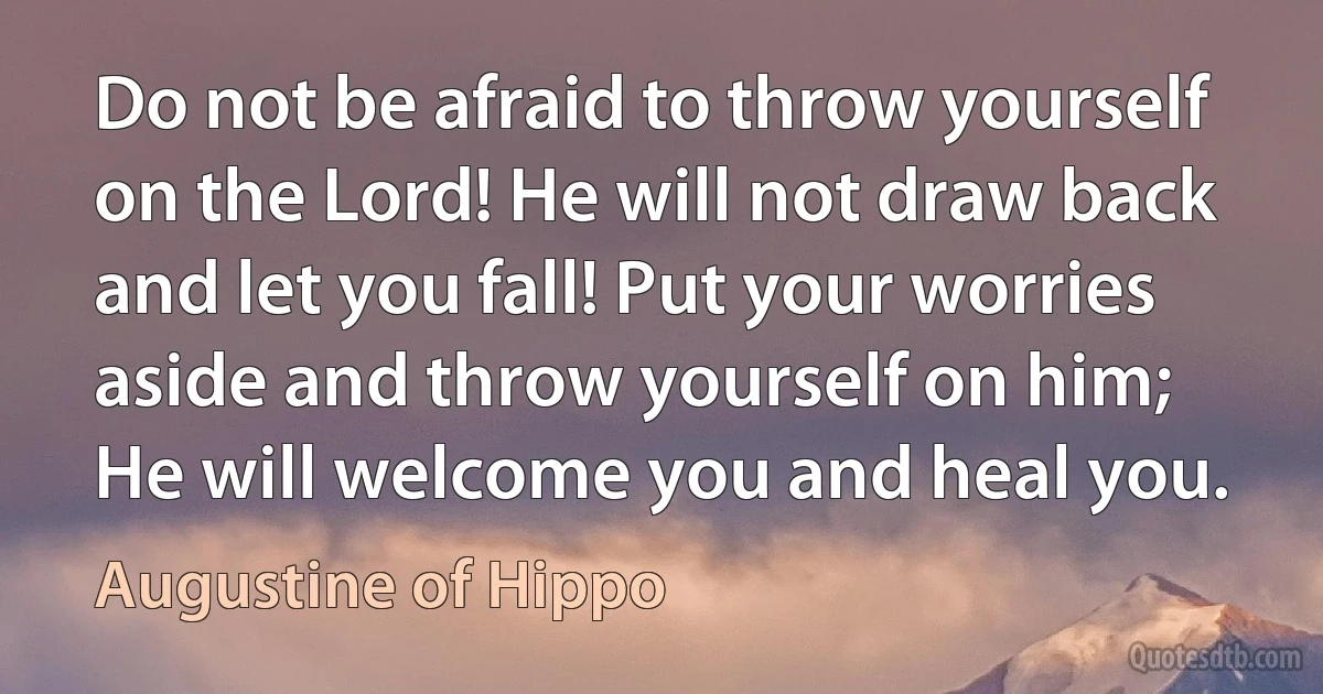 Do not be afraid to throw yourself on the Lord! He will not draw back and let you fall! Put your worries aside and throw yourself on him; He will welcome you and heal you. (Augustine of Hippo)