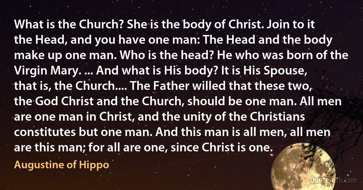 What is the Church? She is the body of Christ. Join to it the Head, and you have one man: The Head and the body make up one man. Who is the head? He who was born of the Virgin Mary. ... And what is His body? It is His Spouse, that is, the Church.... The Father willed that these two, the God Christ and the Church, should be one man. All men are one man in Christ, and the unity of the Christians constitutes but one man. And this man is all men, all men are this man; for all are one, since Christ is one. (Augustine of Hippo)