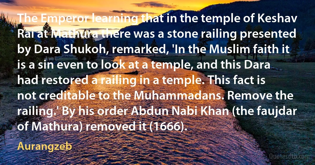 The Emperor learning that in the temple of Keshav Rai at Mathura there was a stone railing presented by Dara Shukoh, remarked, 'In the Muslim faith it is a sin even to look at a temple, and this Dara had restored a railing in a temple. This fact is not creditable to the Muhammadans. Remove the railing.' By his order Abdun Nabi Khan (the faujdar of Mathura) removed it (1666). (Aurangzeb)