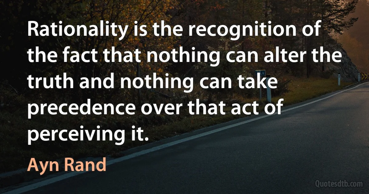 Rationality is the recognition of the fact that nothing can alter the truth and nothing can take precedence over that act of perceiving it. (Ayn Rand)