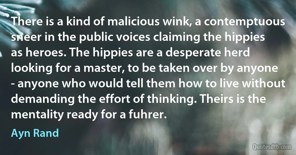 There is a kind of malicious wink, a contemptuous sneer in the public voices claiming the hippies as heroes. The hippies are a desperate herd looking for a master, to be taken over by anyone - anyone who would tell them how to live without demanding the effort of thinking. Theirs is the mentality ready for a fuhrer. (Ayn Rand)