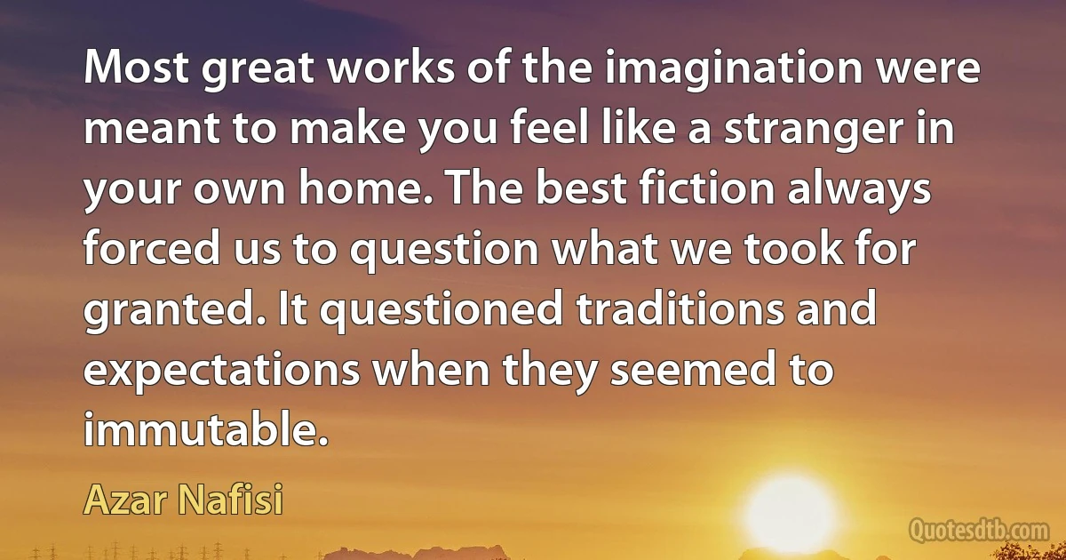 Most great works of the imagination were meant to make you feel like a stranger in your own home. The best fiction always forced us to question what we took for granted. It questioned traditions and expectations when they seemed to immutable. (Azar Nafisi)