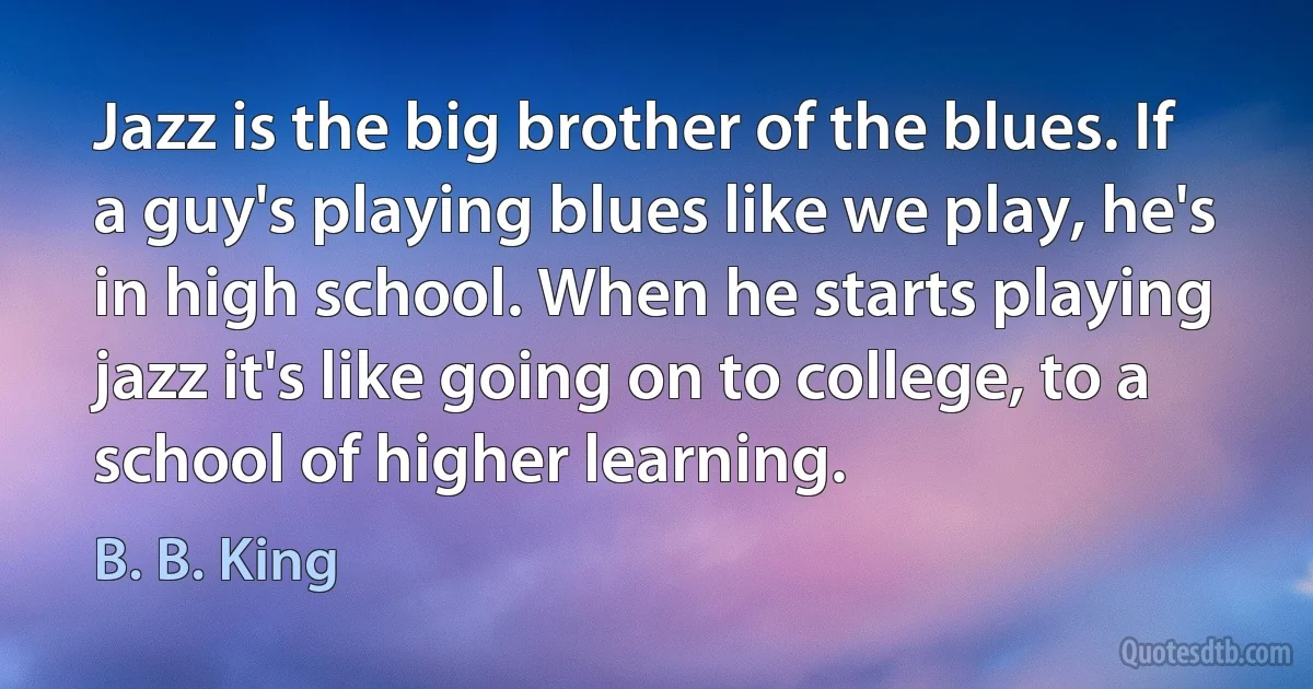 Jazz is the big brother of the blues. If a guy's playing blues like we play, he's in high school. When he starts playing jazz it's like going on to college, to a school of higher learning. (B. B. King)