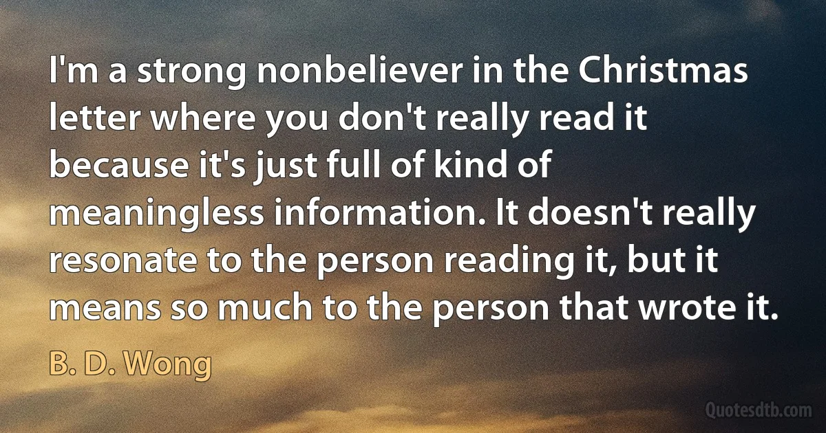 I'm a strong nonbeliever in the Christmas letter where you don't really read it because it's just full of kind of meaningless information. It doesn't really resonate to the person reading it, but it means so much to the person that wrote it. (B. D. Wong)