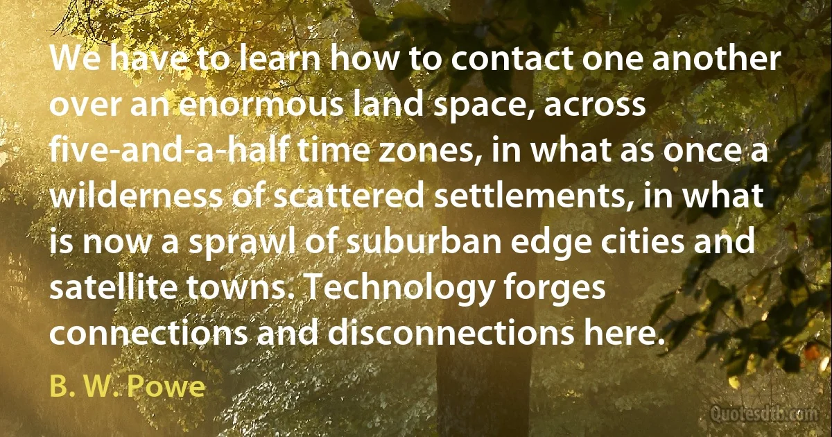 We have to learn how to contact one another over an enormous land space, across five-and-a-half time zones, in what as once a wilderness of scattered settlements, in what is now a sprawl of suburban edge cities and satellite towns. Technology forges connections and disconnections here. (B. W. Powe)