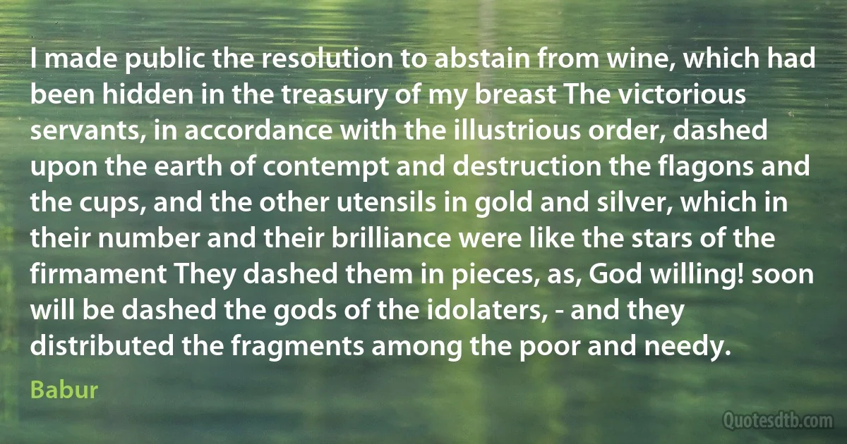 I made public the resolution to abstain from wine, which had been hidden in the treasury of my breast The victorious servants, in accordance with the illustrious order, dashed upon the earth of contempt and destruction the flagons and the cups, and the other utensils in gold and silver, which in their number and their brilliance were like the stars of the firmament They dashed them in pieces, as, God willing! soon will be dashed the gods of the idolaters, - and they distributed the fragments among the poor and needy. (Babur)