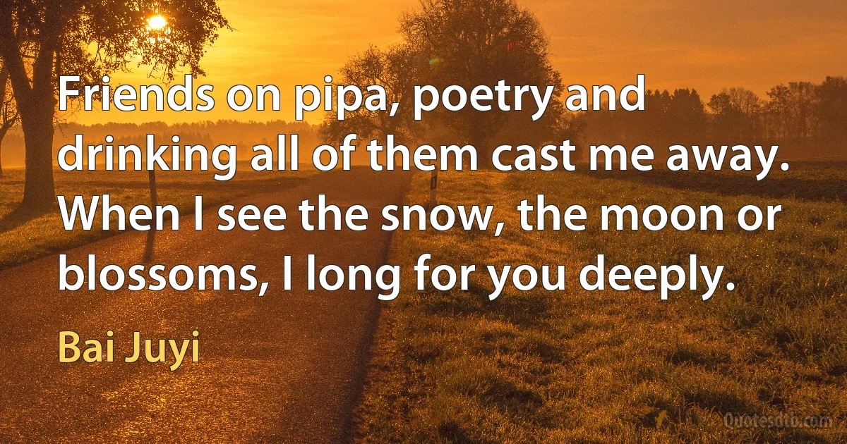 Friends on pipa, poetry and drinking all of them cast me away. When I see the snow, the moon or blossoms, I long for you deeply. (Bai Juyi)