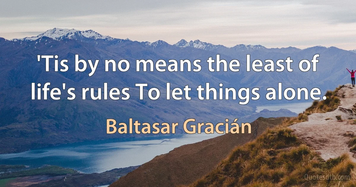 'Tis by no means the least of life's rules To let things alone. (Baltasar Gracián)