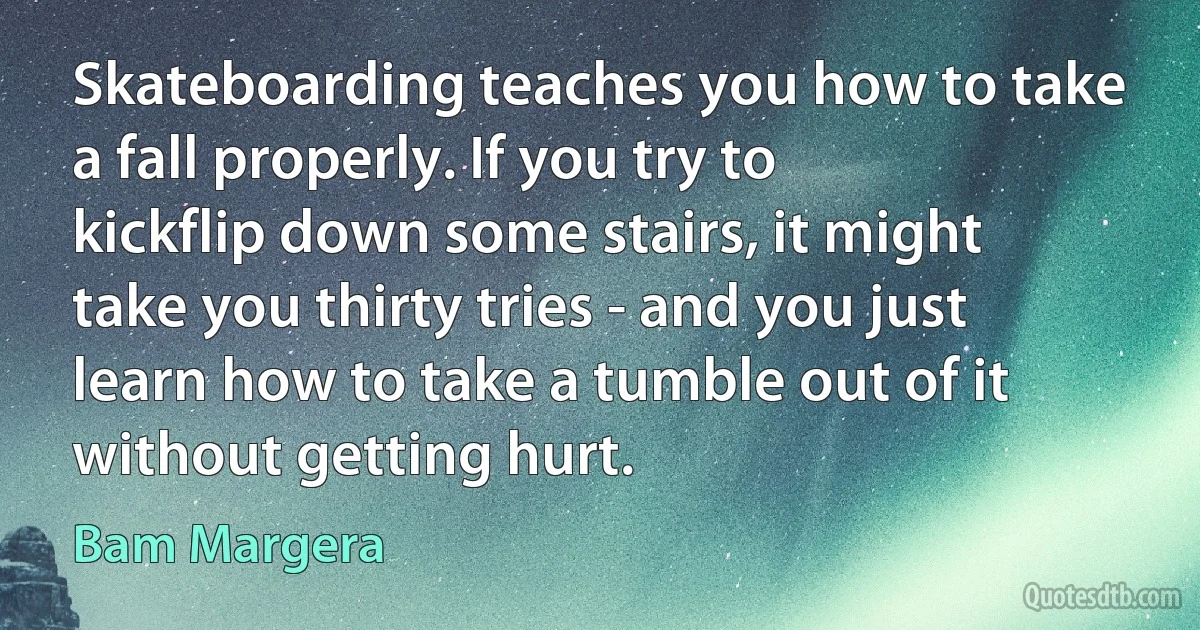 Skateboarding teaches you how to take a fall properly. If you try to kickflip down some stairs, it might take you thirty tries - and you just learn how to take a tumble out of it without getting hurt. (Bam Margera)