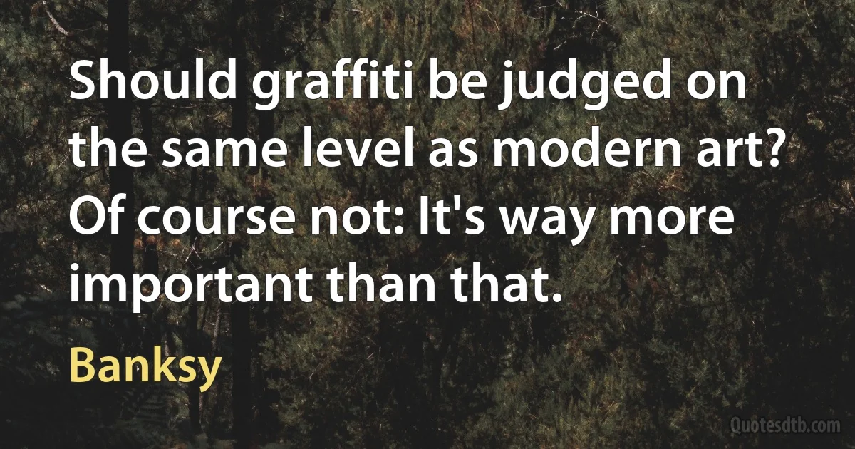 Should graffiti be judged on the same level as modern art? Of course not: It's way more important than that. (Banksy)