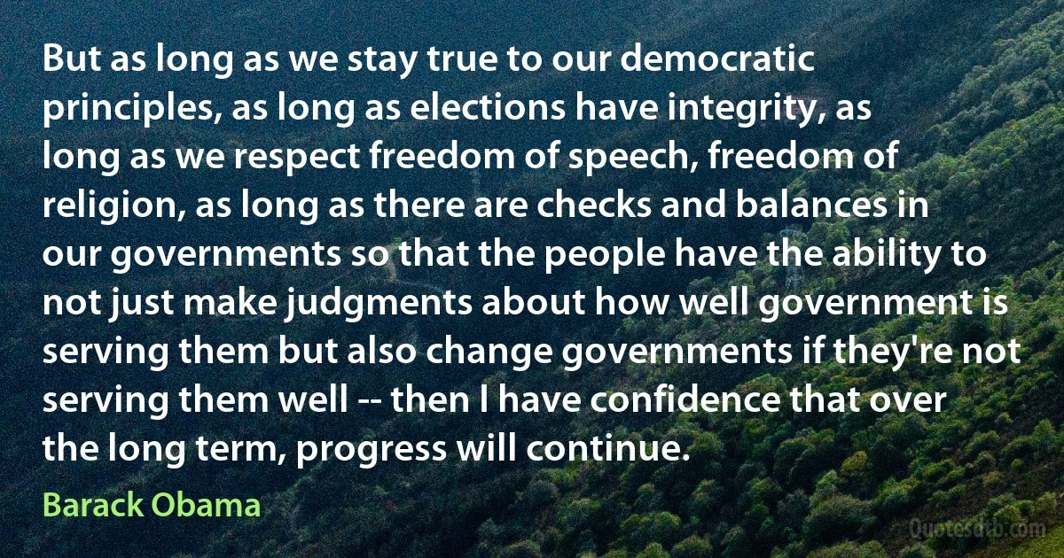 But as long as we stay true to our democratic principles, as long as elections have integrity, as long as we respect freedom of speech, freedom of religion, as long as there are checks and balances in our governments so that the people have the ability to not just make judgments about how well government is serving them but also change governments if they're not serving them well -- then I have confidence that over the long term, progress will continue. (Barack Obama)