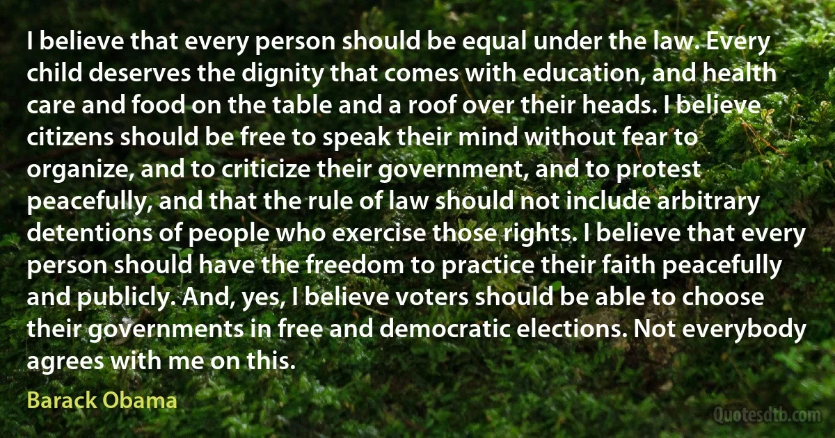 I believe that every person should be equal under the law. Every child deserves the dignity that comes with education, and health care and food on the table and a roof over their heads. I believe citizens should be free to speak their mind without fear to organize, and to criticize their government, and to protest peacefully, and that the rule of law should not include arbitrary detentions of people who exercise those rights. I believe that every person should have the freedom to practice their faith peacefully and publicly. And, yes, I believe voters should be able to choose their governments in free and democratic elections. Not everybody agrees with me on this. (Barack Obama)