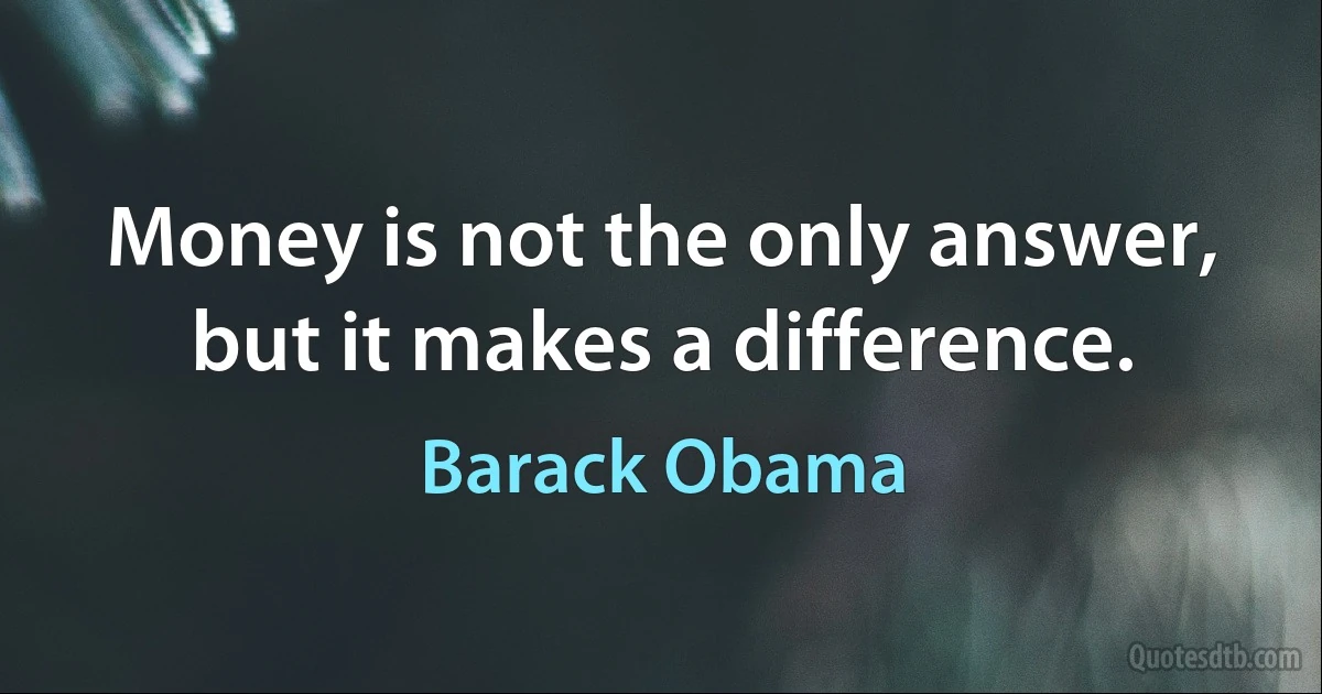 Money is not the only answer, but it makes a difference. (Barack Obama)