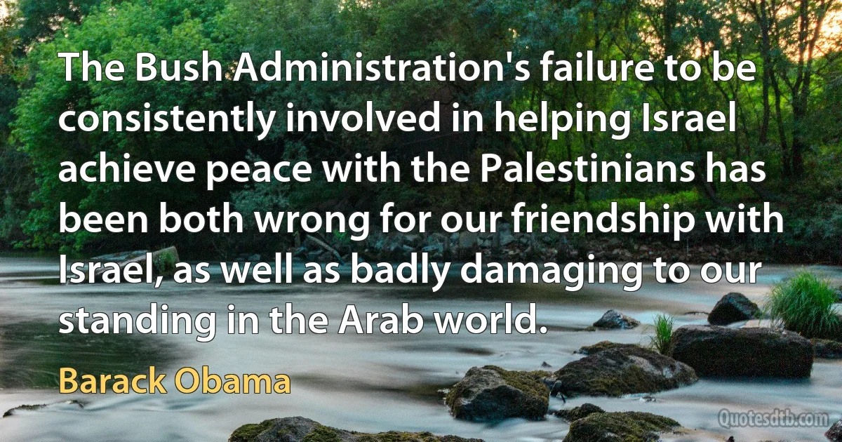 The Bush Administration's failure to be consistently involved in helping Israel achieve peace with the Palestinians has been both wrong for our friendship with Israel, as well as badly damaging to our standing in the Arab world. (Barack Obama)