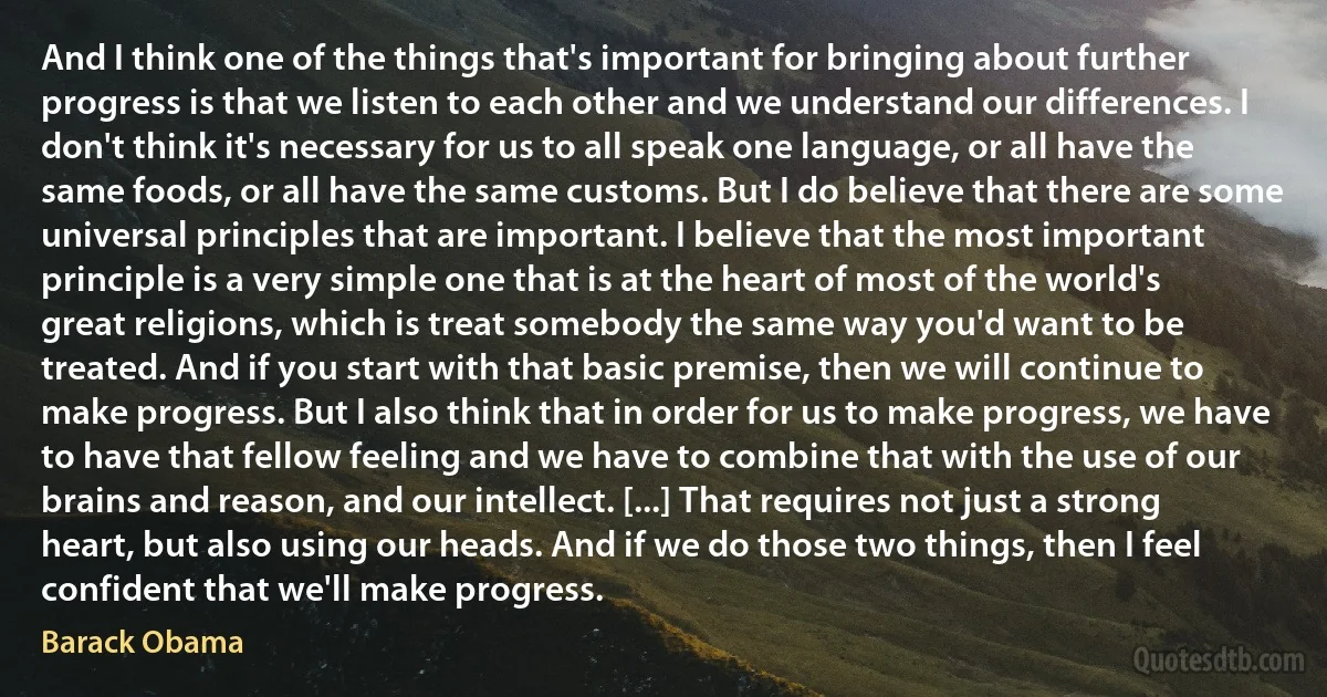 And I think one of the things that's important for bringing about further progress is that we listen to each other and we understand our differences. I don't think it's necessary for us to all speak one language, or all have the same foods, or all have the same customs. But I do believe that there are some universal principles that are important. I believe that the most important principle is a very simple one that is at the heart of most of the world's great religions, which is treat somebody the same way you'd want to be treated. And if you start with that basic premise, then we will continue to make progress. But I also think that in order for us to make progress, we have to have that fellow feeling and we have to combine that with the use of our brains and reason, and our intellect. [...] That requires not just a strong heart, but also using our heads. And if we do those two things, then I feel confident that we'll make progress. (Barack Obama)