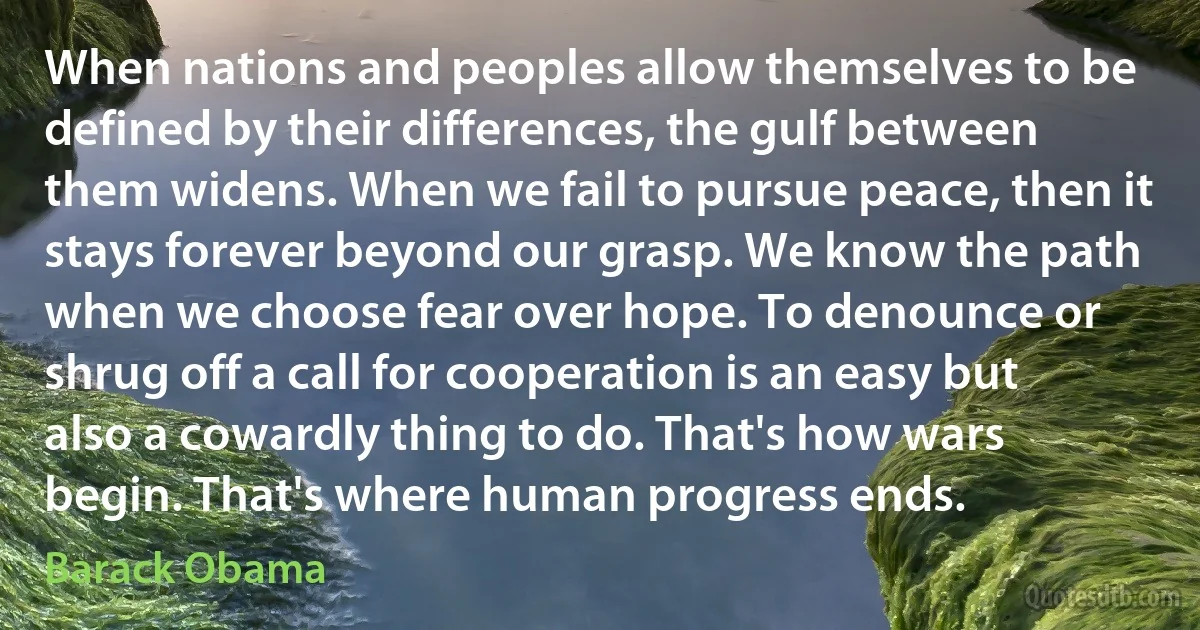 When nations and peoples allow themselves to be defined by their differences, the gulf between them widens. When we fail to pursue peace, then it stays forever beyond our grasp. We know the path when we choose fear over hope. To denounce or shrug off a call for cooperation is an easy but also a cowardly thing to do. That's how wars begin. That's where human progress ends. (Barack Obama)