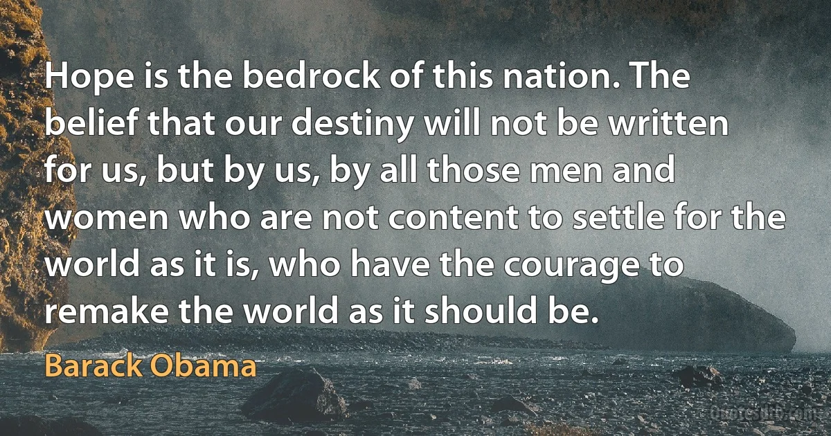 Hope is the bedrock of this nation. The belief that our destiny will not be written for us, but by us, by all those men and women who are not content to settle for the world as it is, who have the courage to remake the world as it should be. (Barack Obama)