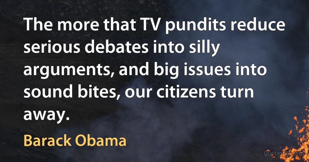 The more that TV pundits reduce serious debates into silly arguments, and big issues into sound bites, our citizens turn away. (Barack Obama)