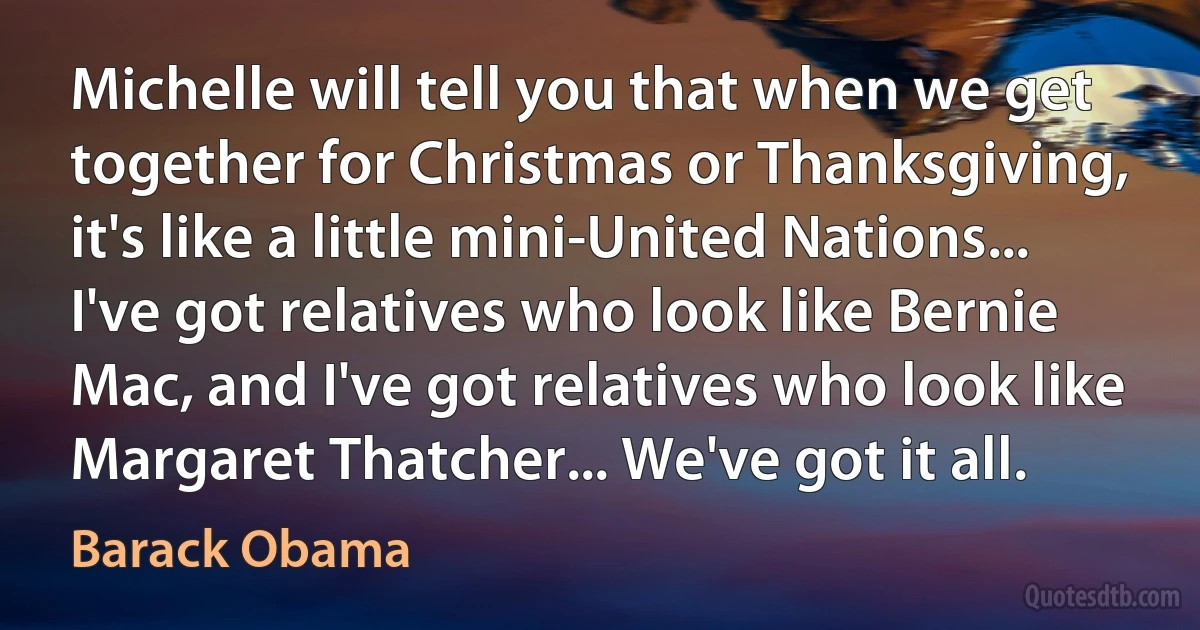 Michelle will tell you that when we get together for Christmas or Thanksgiving, it's like a little mini-United Nations... I've got relatives who look like Bernie Mac, and I've got relatives who look like Margaret Thatcher... We've got it all. (Barack Obama)