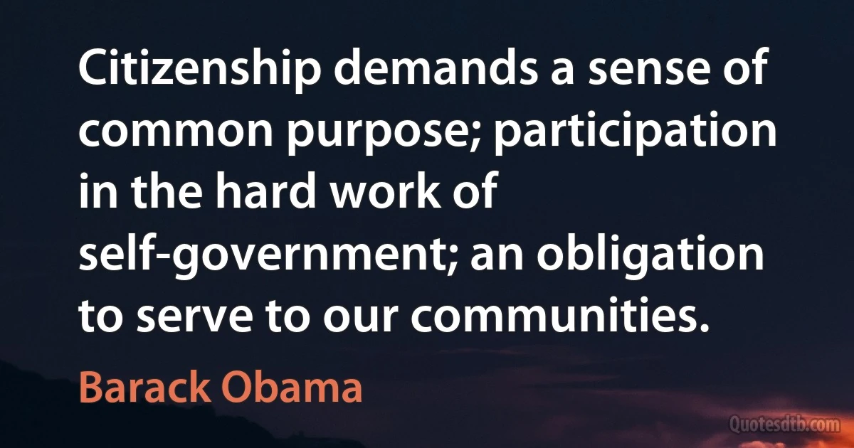 Citizenship demands a sense of common purpose; participation in the hard work of self-government; an obligation to serve to our communities. (Barack Obama)