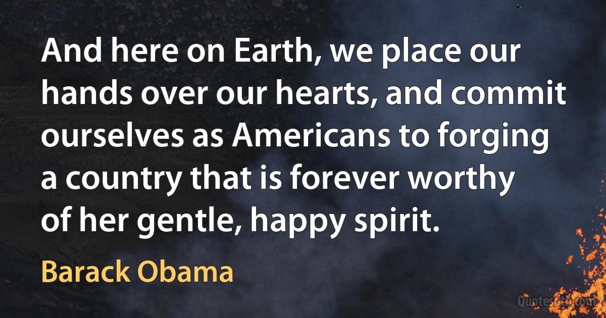 And here on Earth, we place our hands over our hearts, and commit ourselves as Americans to forging a country that is forever worthy of her gentle, happy spirit. (Barack Obama)