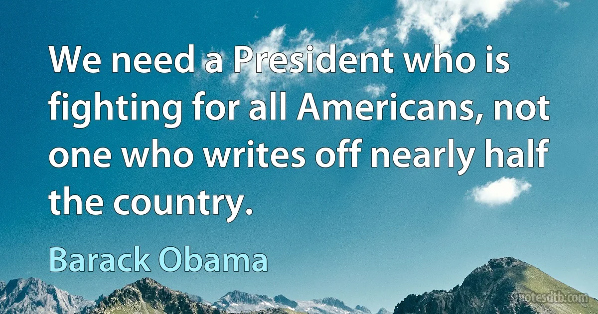 We need a President who is fighting for all Americans, not one who writes off nearly half the country. (Barack Obama)