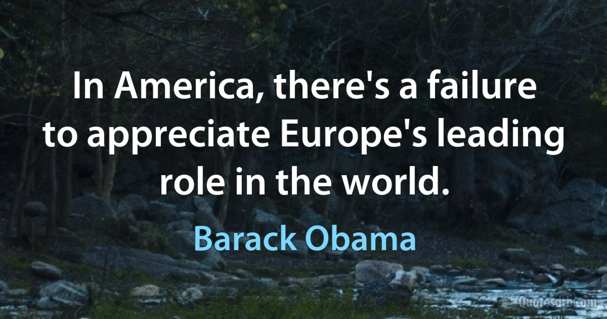 In America, there's a failure to appreciate Europe's leading role in the world. (Barack Obama)