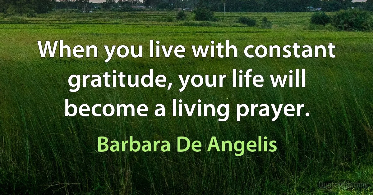 When you live with constant gratitude, your life will become a living prayer. (Barbara De Angelis)