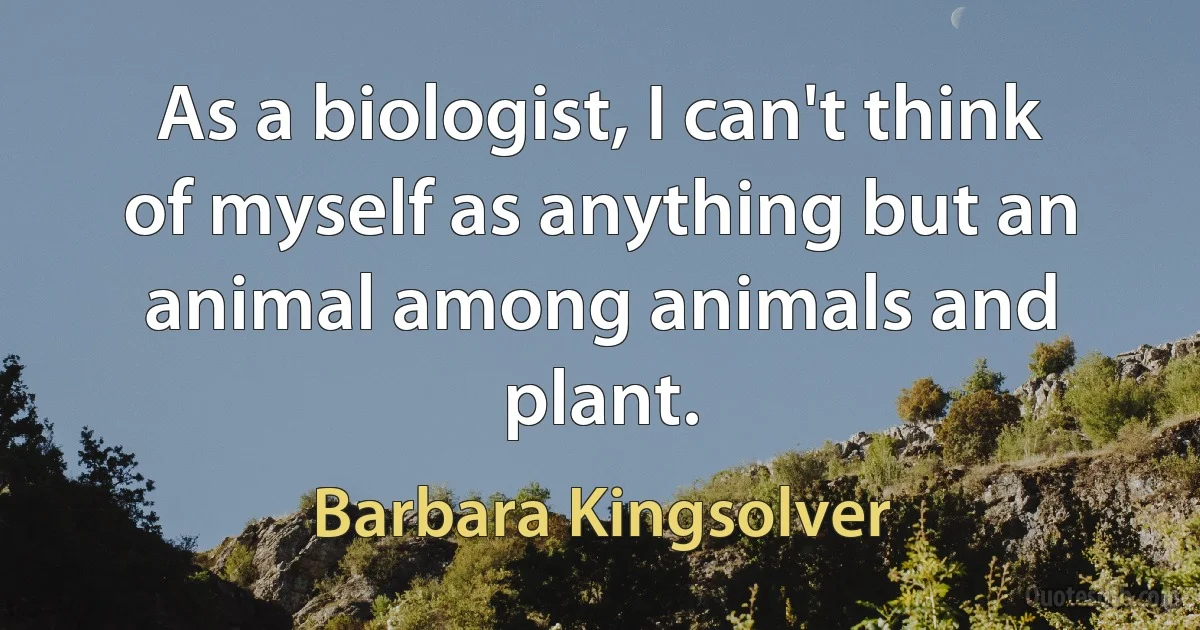 As a biologist, I can't think of myself as anything but an animal among animals and plant. (Barbara Kingsolver)