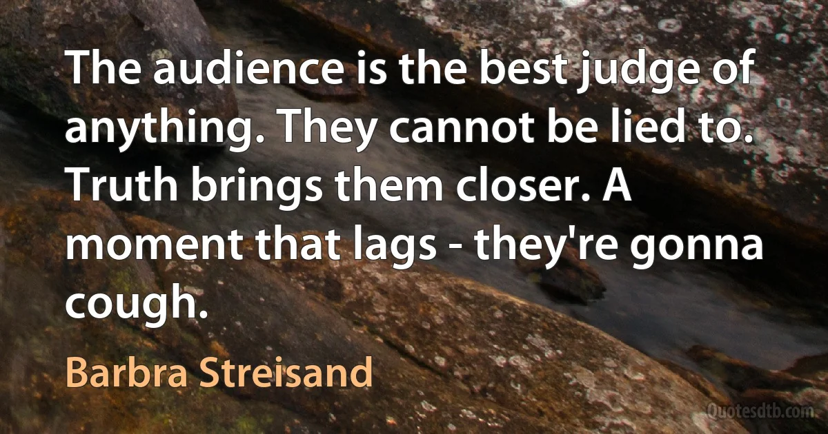 The audience is the best judge of anything. They cannot be lied to. Truth brings them closer. A moment that lags - they're gonna cough. (Barbra Streisand)