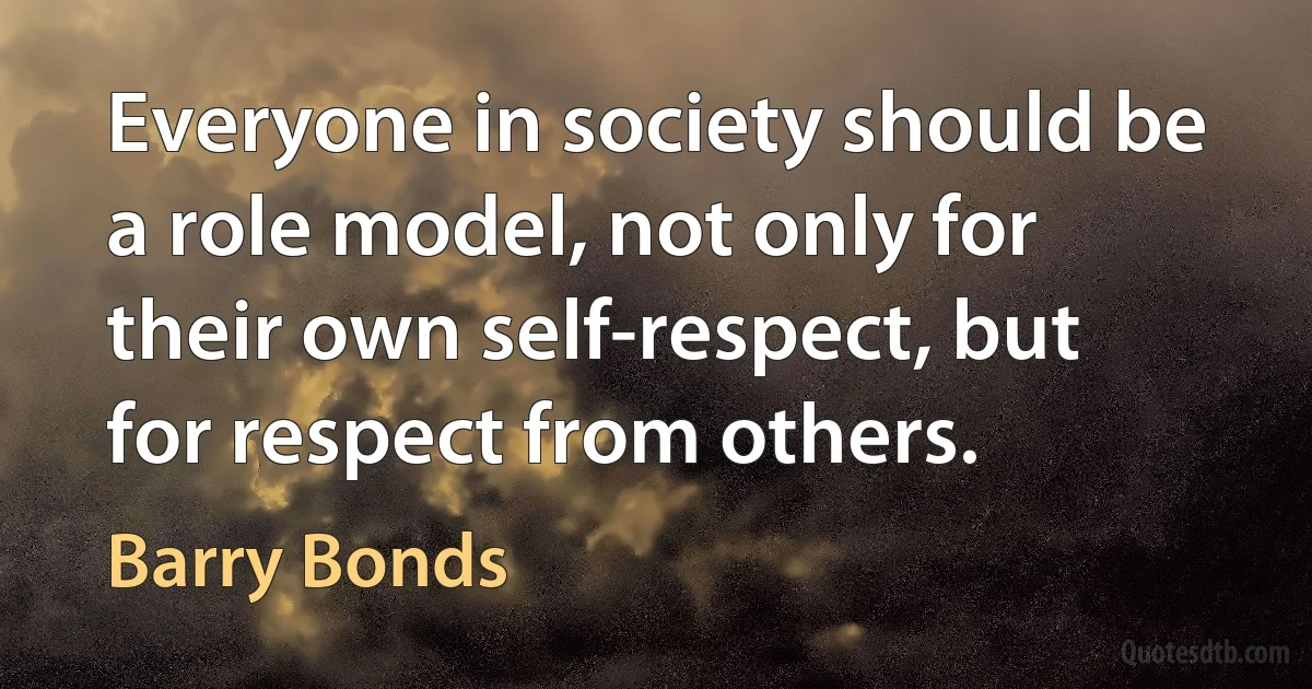 Everyone in society should be a role model, not only for their own self-respect, but for respect from others. (Barry Bonds)