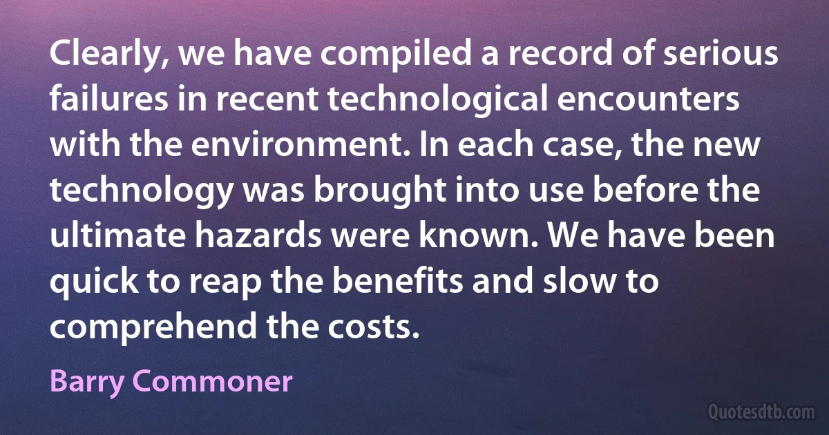 Clearly, we have compiled a record of serious failures in recent technological encounters with the environment. In each case, the new technology was brought into use before the ultimate hazards were known. We have been quick to reap the benefits and slow to comprehend the costs. (Barry Commoner)