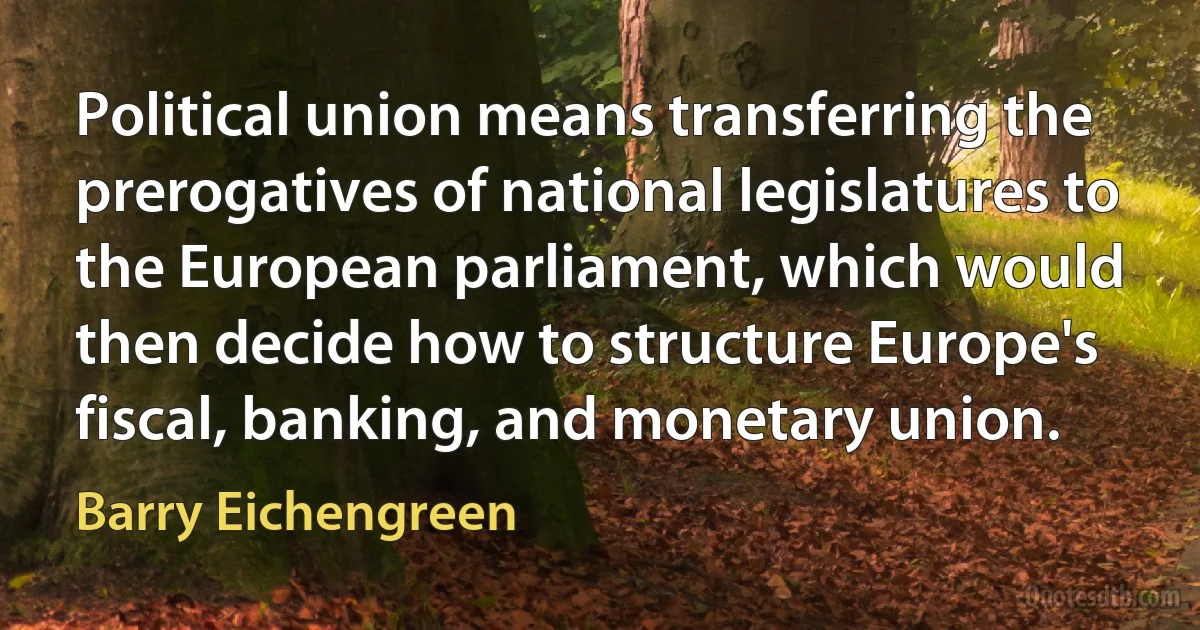 Political union means transferring the prerogatives of national legislatures to the European parliament, which would then decide how to structure Europe's fiscal, banking, and monetary union. (Barry Eichengreen)