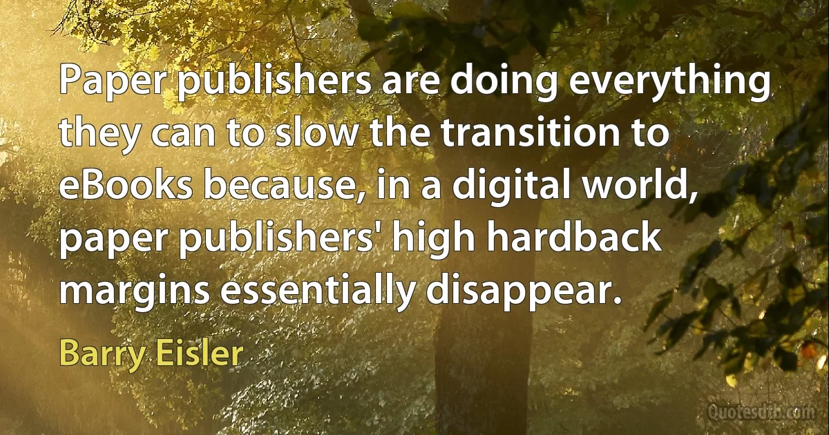 Paper publishers are doing everything they can to slow the transition to eBooks because, in a digital world, paper publishers' high hardback margins essentially disappear. (Barry Eisler)