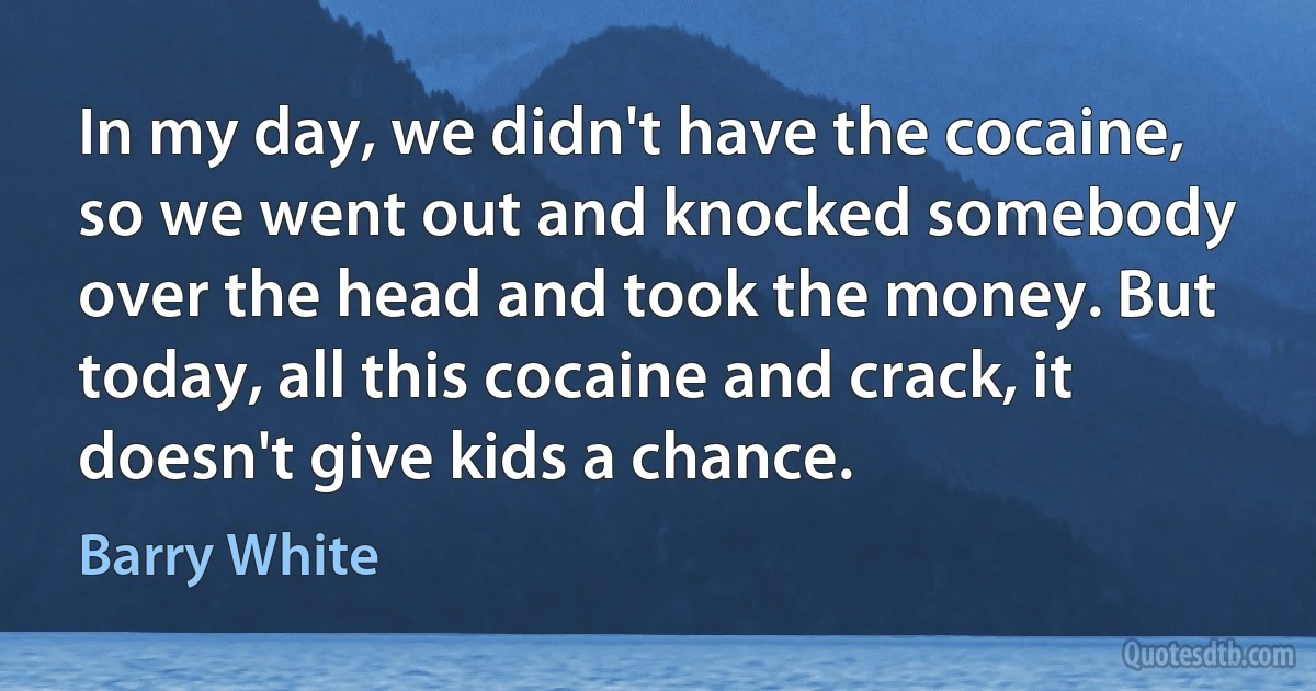 In my day, we didn't have the cocaine, so we went out and knocked somebody over the head and took the money. But today, all this cocaine and crack, it doesn't give kids a chance. (Barry White)