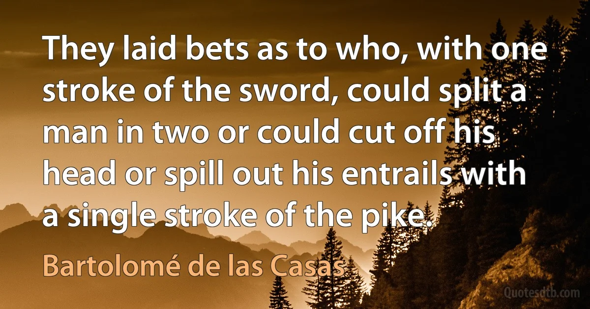 They laid bets as to who, with one stroke of the sword, could split a man in two or could cut off his head or spill out his entrails with a single stroke of the pike. (Bartolomé de las Casas)