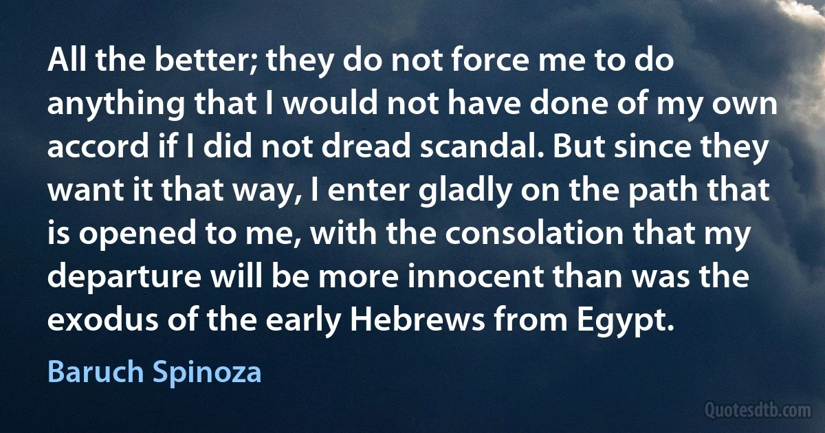 All the better; they do not force me to do anything that I would not have done of my own accord if I did not dread scandal. But since they want it that way, I enter gladly on the path that is opened to me, with the consolation that my departure will be more innocent than was the exodus of the early Hebrews from Egypt. (Baruch Spinoza)