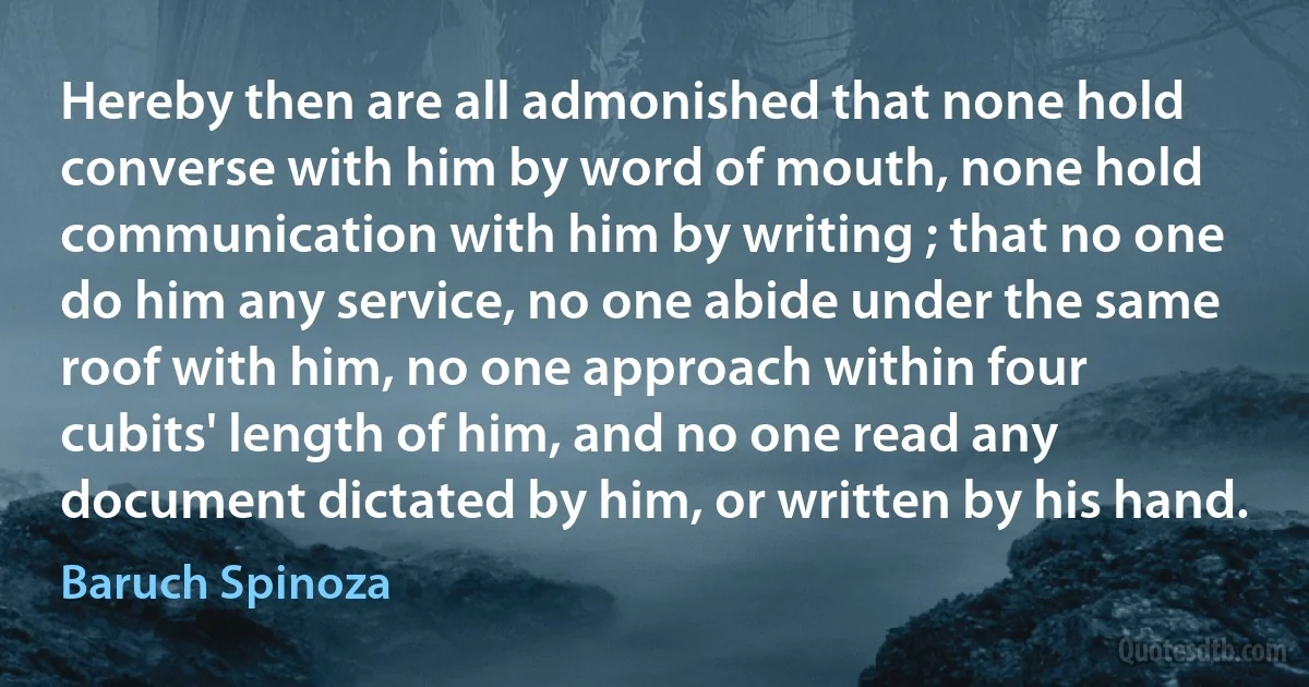 Hereby then are all admonished that none hold converse with him by word of mouth, none hold communication with him by writing ; that no one do him any service, no one abide under the same roof with him, no one approach within four cubits' length of him, and no one read any document dictated by him, or written by his hand. (Baruch Spinoza)