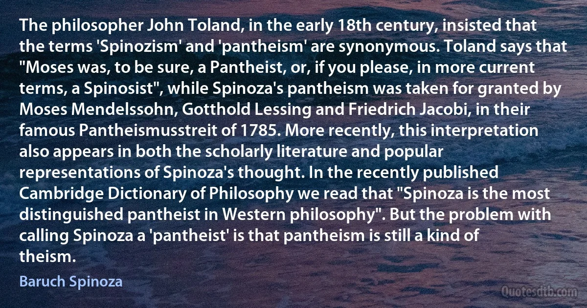 The philosopher John Toland, in the early 18th century, insisted that the terms 'Spinozism' and 'pantheism' are synonymous. Toland says that "Moses was, to be sure, a Pantheist, or, if you please, in more current terms, a Spinosist", while Spinoza's pantheism was taken for granted by Moses Mendelssohn, Gotthold Lessing and Friedrich Jacobi, in their famous Pantheismusstreit of 1785. More recently, this interpretation also appears in both the scholarly literature and popular representations of Spinoza's thought. In the recently published Cambridge Dictionary of Philosophy we read that "Spinoza is the most distinguished pantheist in Western philosophy". But the problem with calling Spinoza a 'pantheist' is that pantheism is still a kind of theism. (Baruch Spinoza)